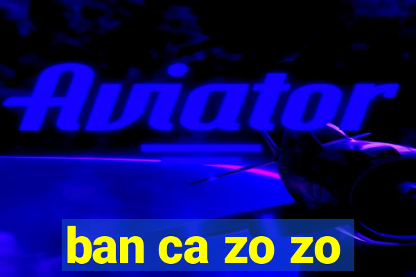 ban ca zo zo