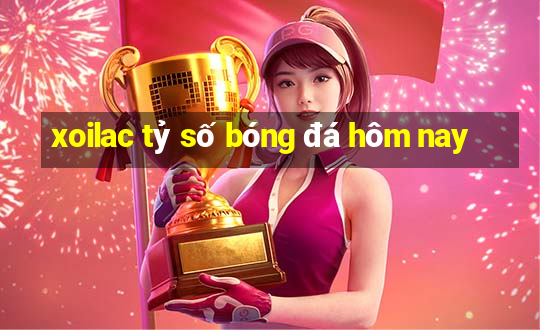 xoilac tỷ số bóng đá hôm nay