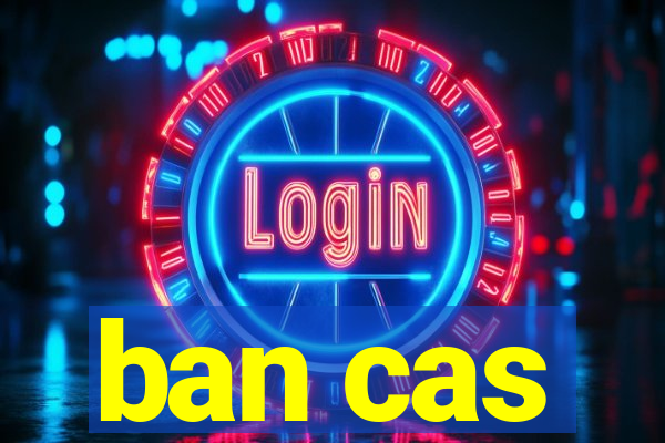 ban cas