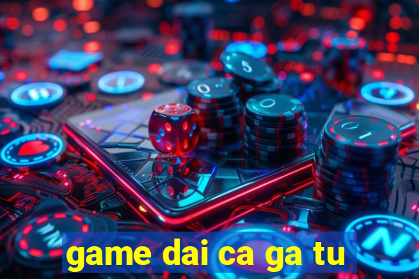 game dai ca ga tu