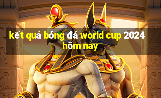 kết quả bóng đá world cup 2024 hôm nay