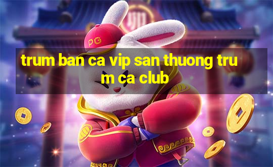 trum ban ca vip san thuong trum ca club