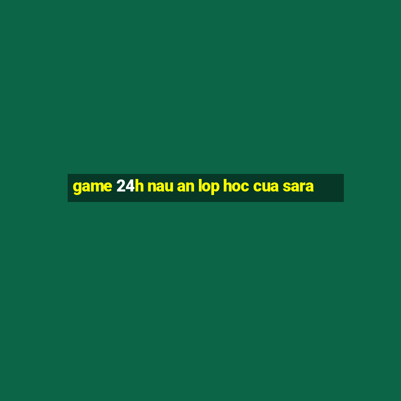 game 24h nau an lop hoc cua sara