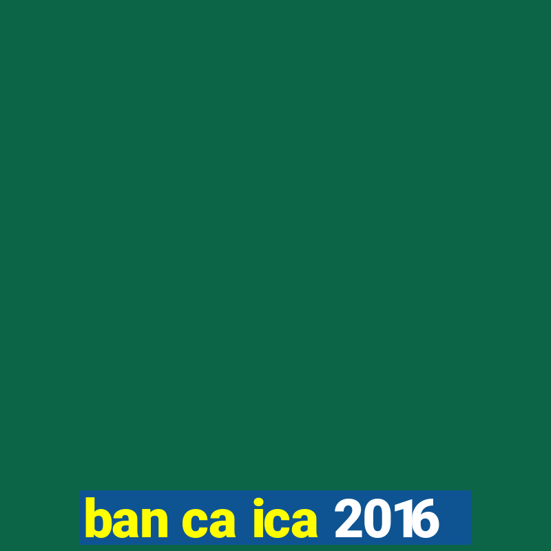 ban ca ica 2016