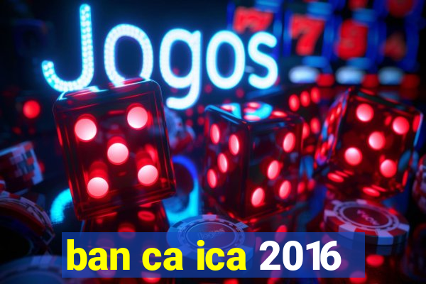 ban ca ica 2016