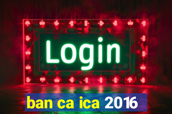 ban ca ica 2016