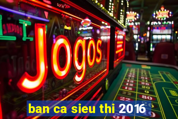 ban ca sieu thi 2016